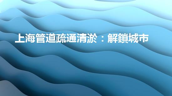 上海管道疏通清淤：解鎖城市秘密，揭開暗藏的黑科技！